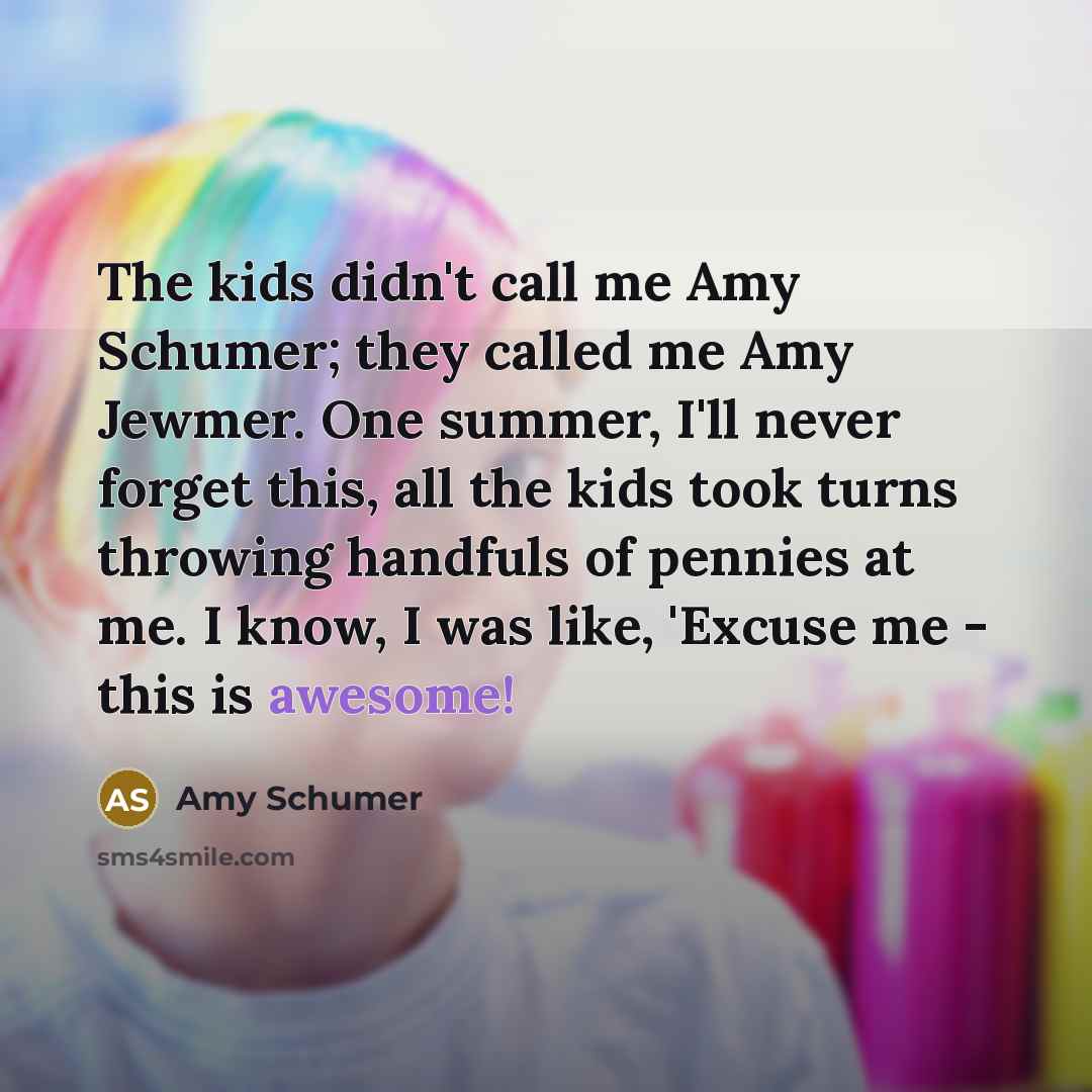 “The kids didn't call me Amy Schumer; they called me Amy Jewmer. One summer, I'll never forget this, all the kids took turns throwing handfuls of pennies at me. I know, I was like, 'Excuse me - this is awesome!” quote by Amy Schumer