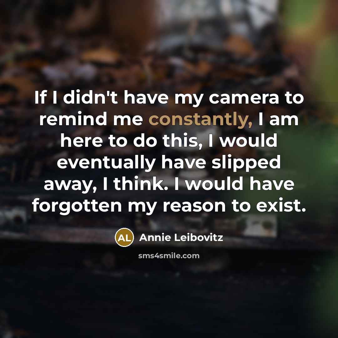 “If I didn't have my camera to remind me constantly, I am here to do this, I would eventually have slipped away, I think. I would have forgotten my reason to exist.” quote by Annie Leibovitz