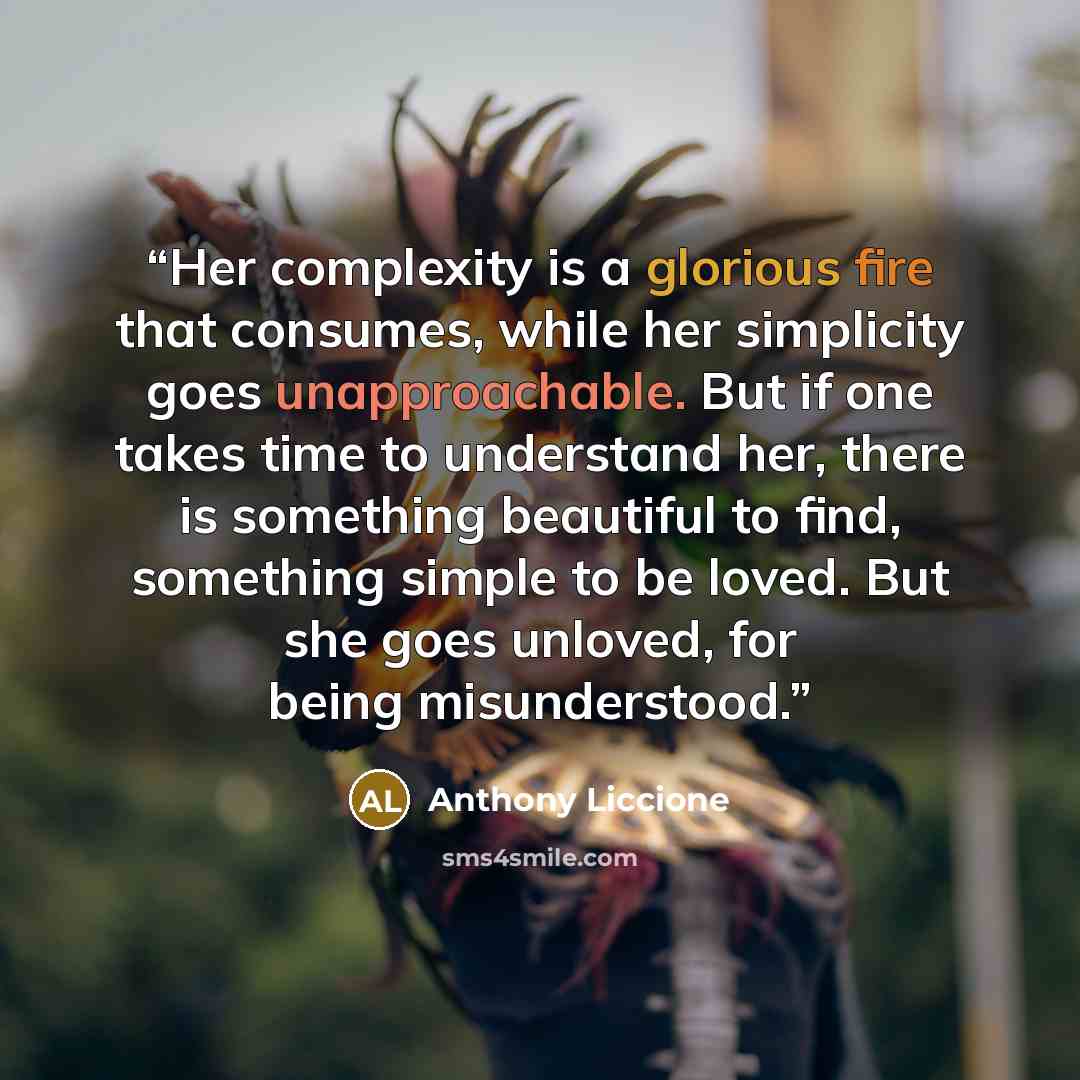 “Her complexity is a glorious fire that consumes, while her simplicity goes unapproachable. But if one takes time to understand her, there is something beautiful to find, something simple to be loved. But she goes unloved, for being misunderstood.” quote by Anthony Liccione