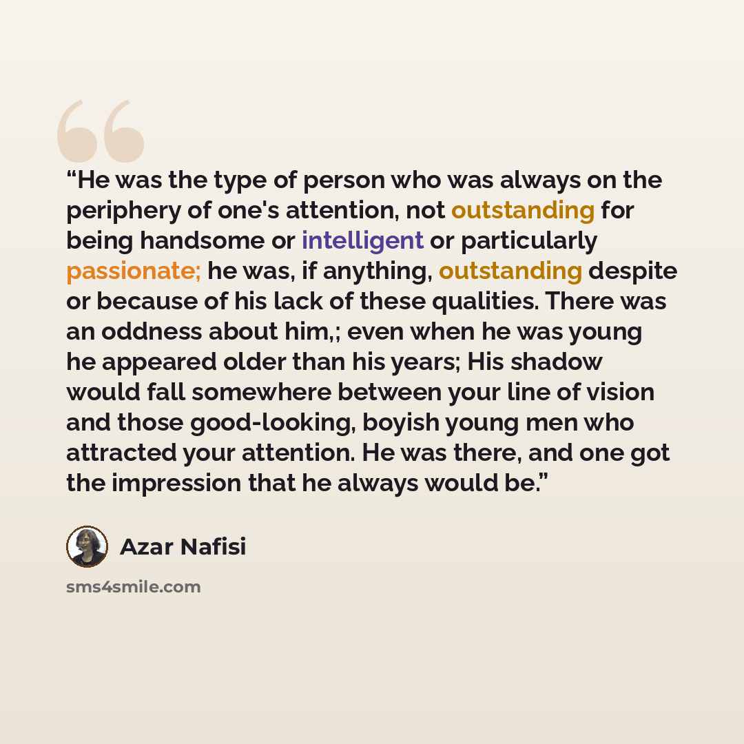 “He was the type of person who was always on the periphery of one's attention, not outstanding for being handsome or intelligent or particularly passionate; he was, if anything, outstanding despite or because of his lack of these qualities. There was an oddness about him,; even when he was young he…” quote by Azar Nafisi
