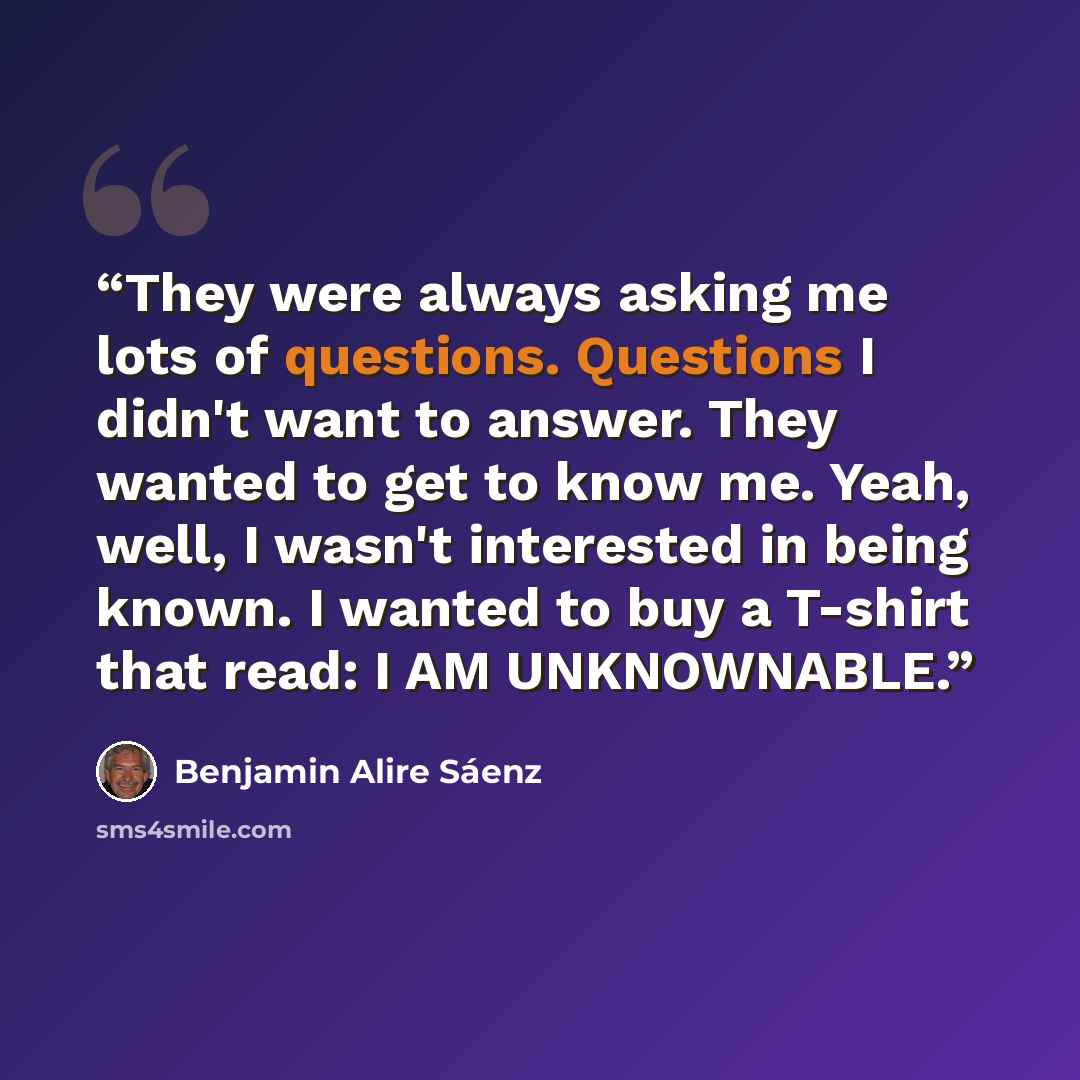 “They were always asking me lots of questions. Questions I didn't want to answer. They wanted to get to know me. Yeah, well, I wasn't interested in being known. I wanted to buy a T-shirt that read: I AM UNKNOWNABLE.” quote by Benjamin Alire Sáenz