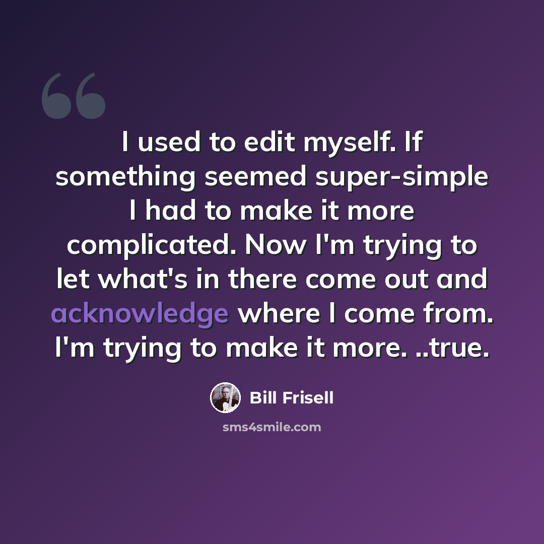 “I used to edit myself. If something seemed super-simple I had to make it more complicated. Now I'm trying to let what's in there come out and acknowledge where I come from. I'm trying to make it more. ..true.” quote by Bill Frisell