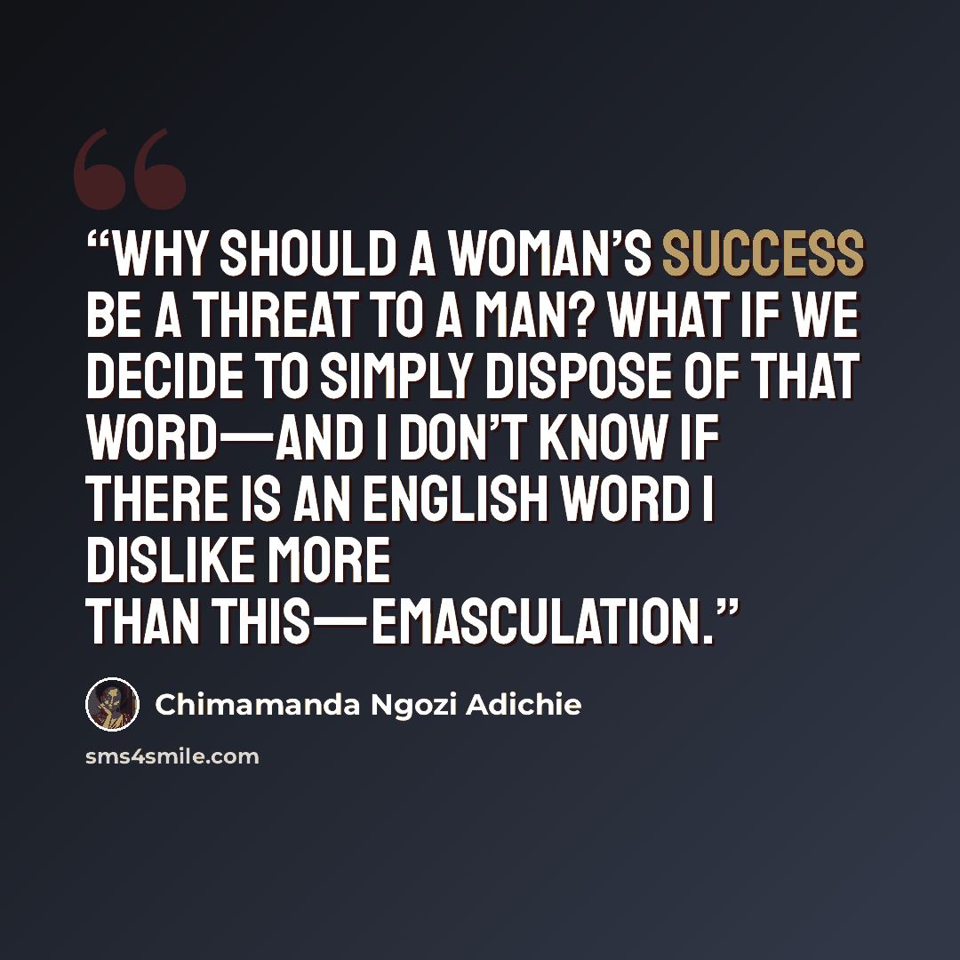 “Why should a woman’s success be a threat to a man? What if we decide to simply dispose of that word—and I don’t know if there is an English word I dislike more than this—emasculation.” quote by Chimamanda Ngozi Adichie