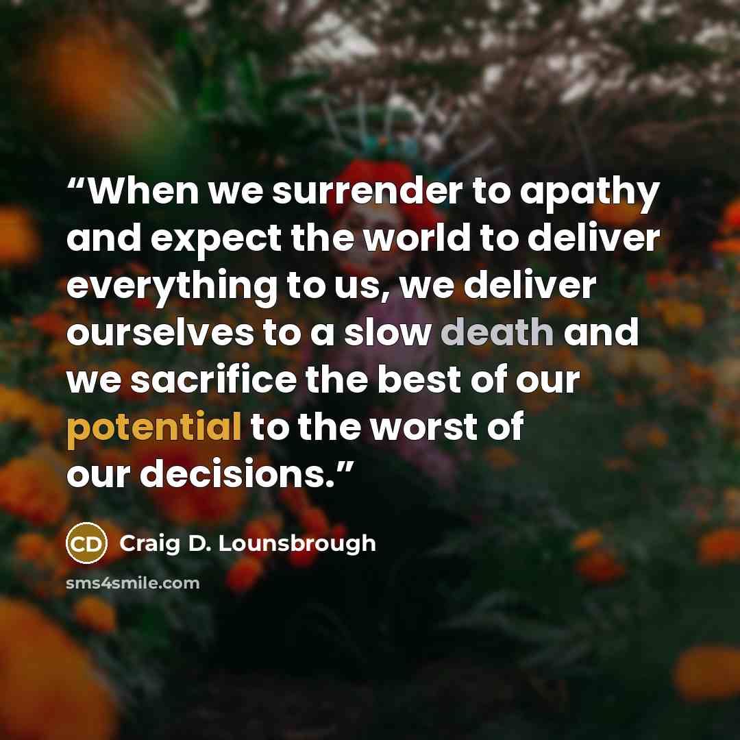 “When we surrender to apathy and expect the world to deliver everything to us, we deliver ourselves to a slow death and we sacrifice the best of our potential to the worst of our decisions.” quote by Craig D. Lounsbrough