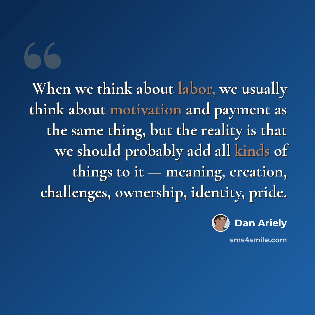 “When we think about labor, we usually think about motivation and payment as the same thing, but the reality is that we should probably add all kinds of things to it — meaning, creation, challenges, ownership, identity, pride.” quote by Dan Ariely