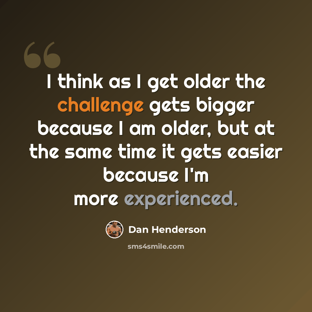 “I think as I get older the challenge gets bigger because I am older, but at the same time it gets easier because I'm more experienced.” quote by Dan Henderson