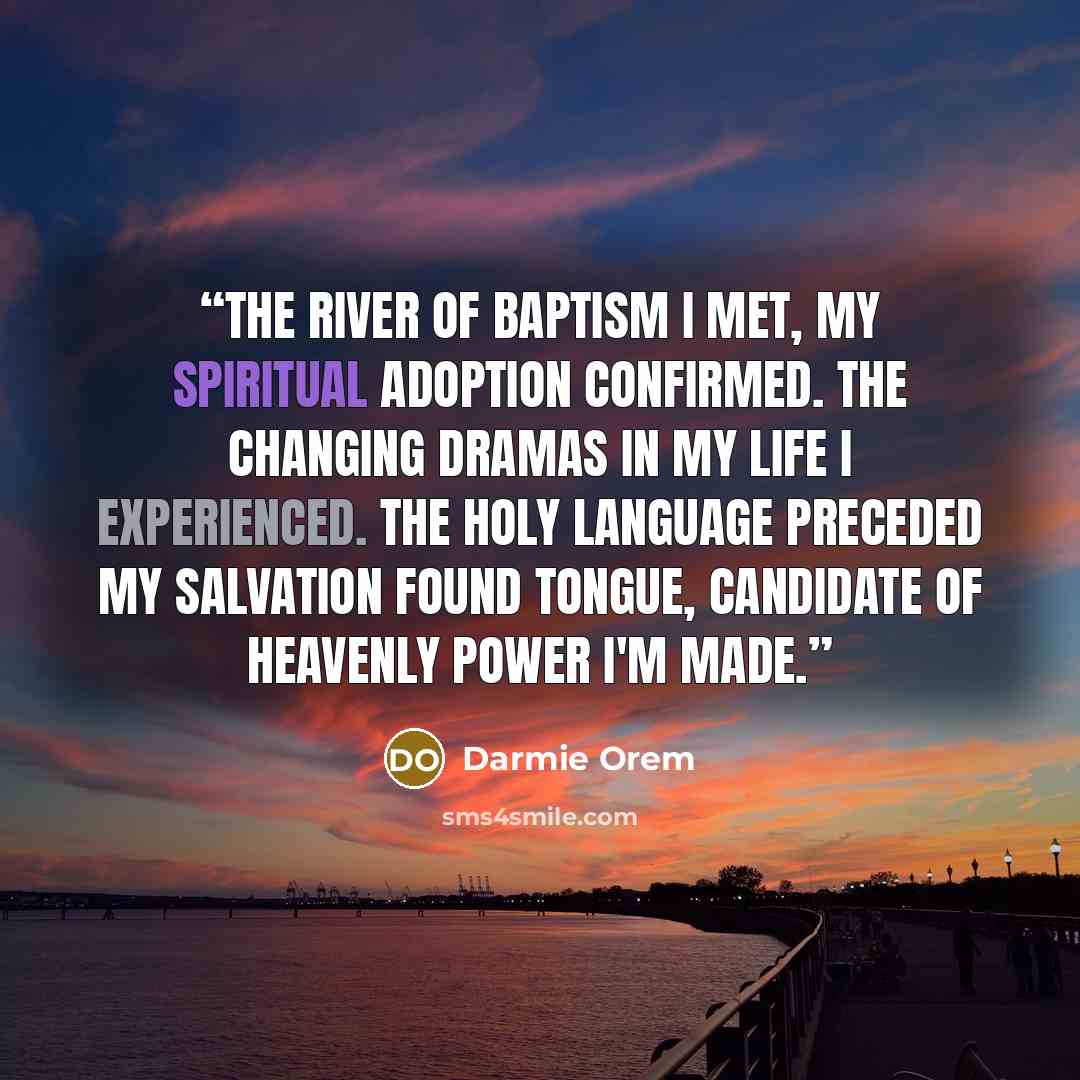 “The River of Baptism I met, my spiritual adoption confirmed. The changing dramas in my life I experienced. The Holy language preceded my salvation found tongue, candidate of heavenly power I'm made.” quote by Darmie Orem