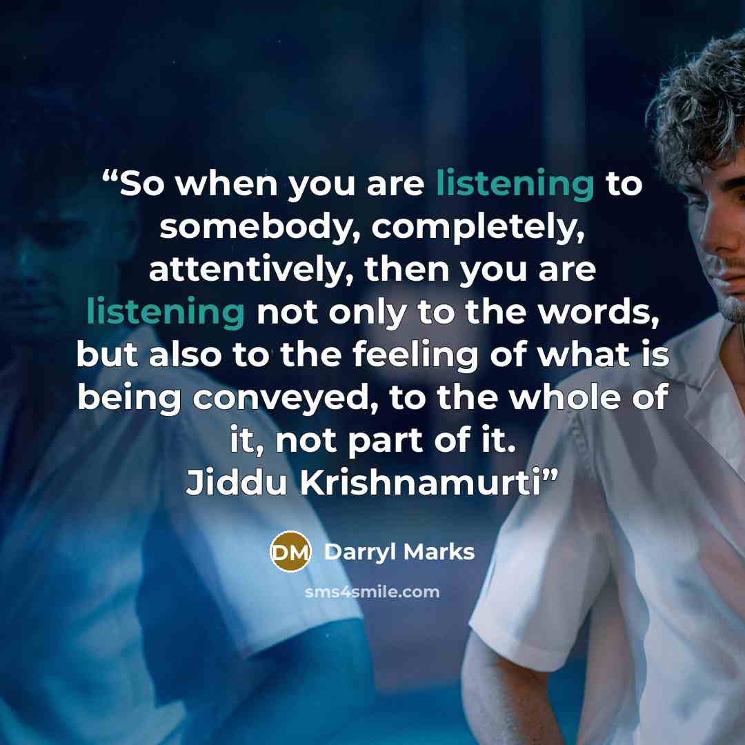 “So when you are listening to somebody, completely, attentively, then you are listening not only to the words, but also to the feeling of what is being conveyed, to the whole of it, not part of it. Jiddu Krishnamurti” quote by Darryl Marks