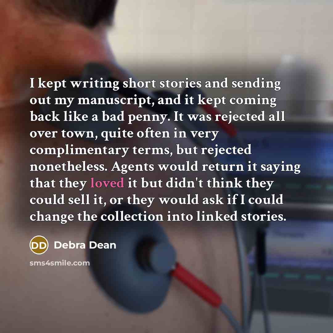 “I kept writing short stories and sending out my manuscript, and it kept coming back like a bad penny. It was rejected all over town, quite often in very complimentary terms, but rejected nonetheless. Agents would return it saying that they loved it but didn't think they could sell it, or they…” quote by Debra Dean