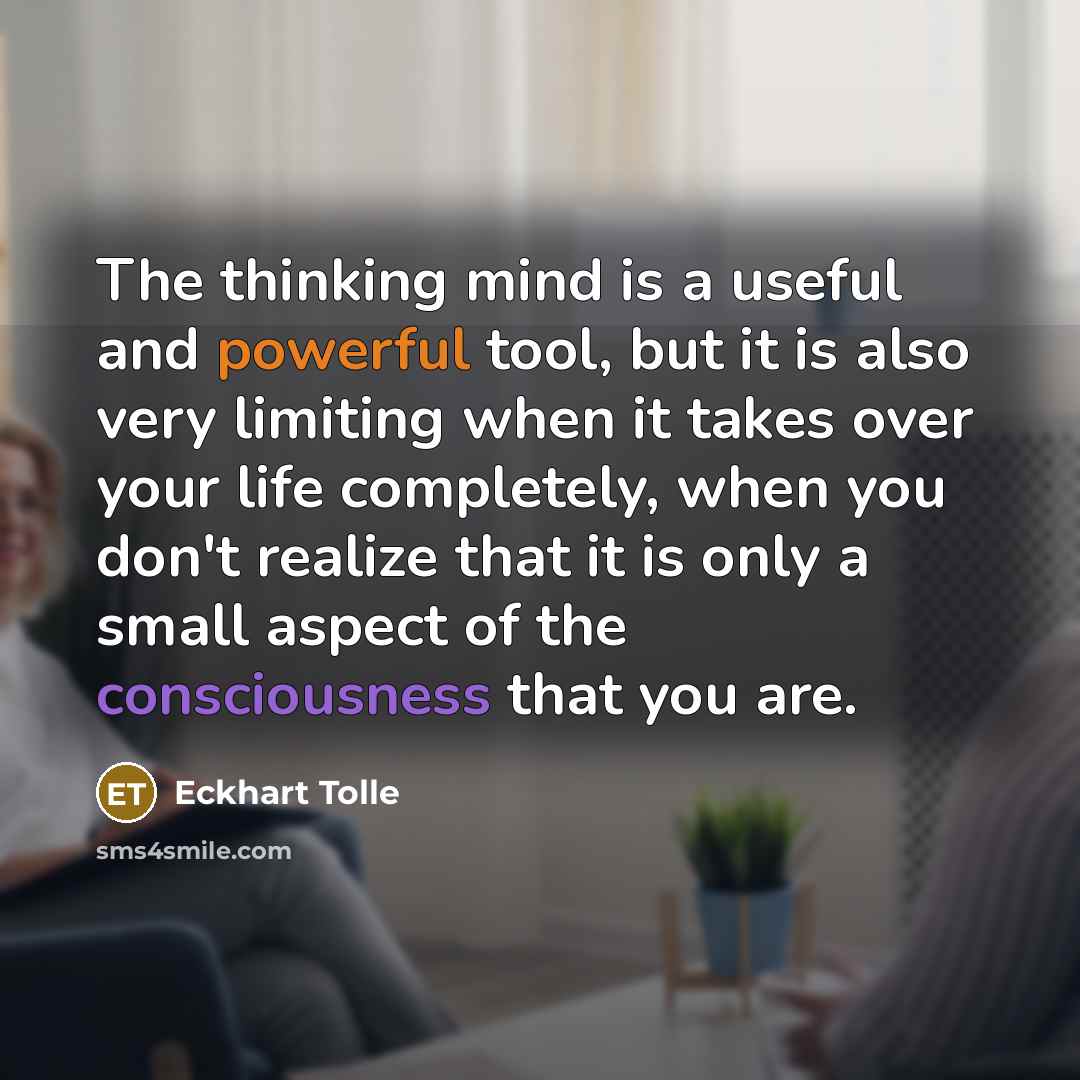 “The thinking mind is a useful and powerful tool, but it is also very limiting when it takes over your life completely, when you don't realize that it is only a small aspect of the consciousness that you are.” quote by Eckhart Tolle