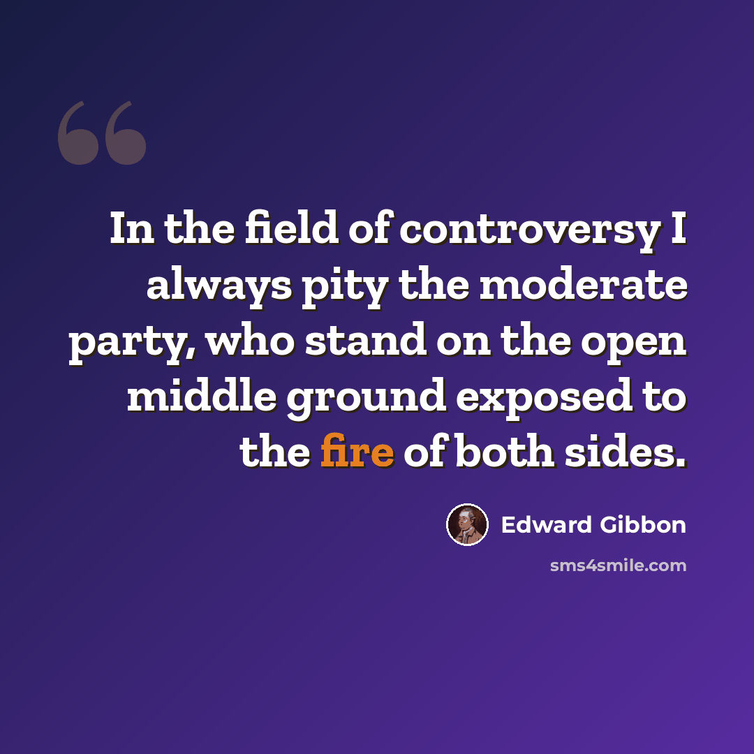 “In the field of controversy I always pity the moderate party, who stand on the open middle ground exposed to the fire of both sides.” quote by Edward Gibbon
