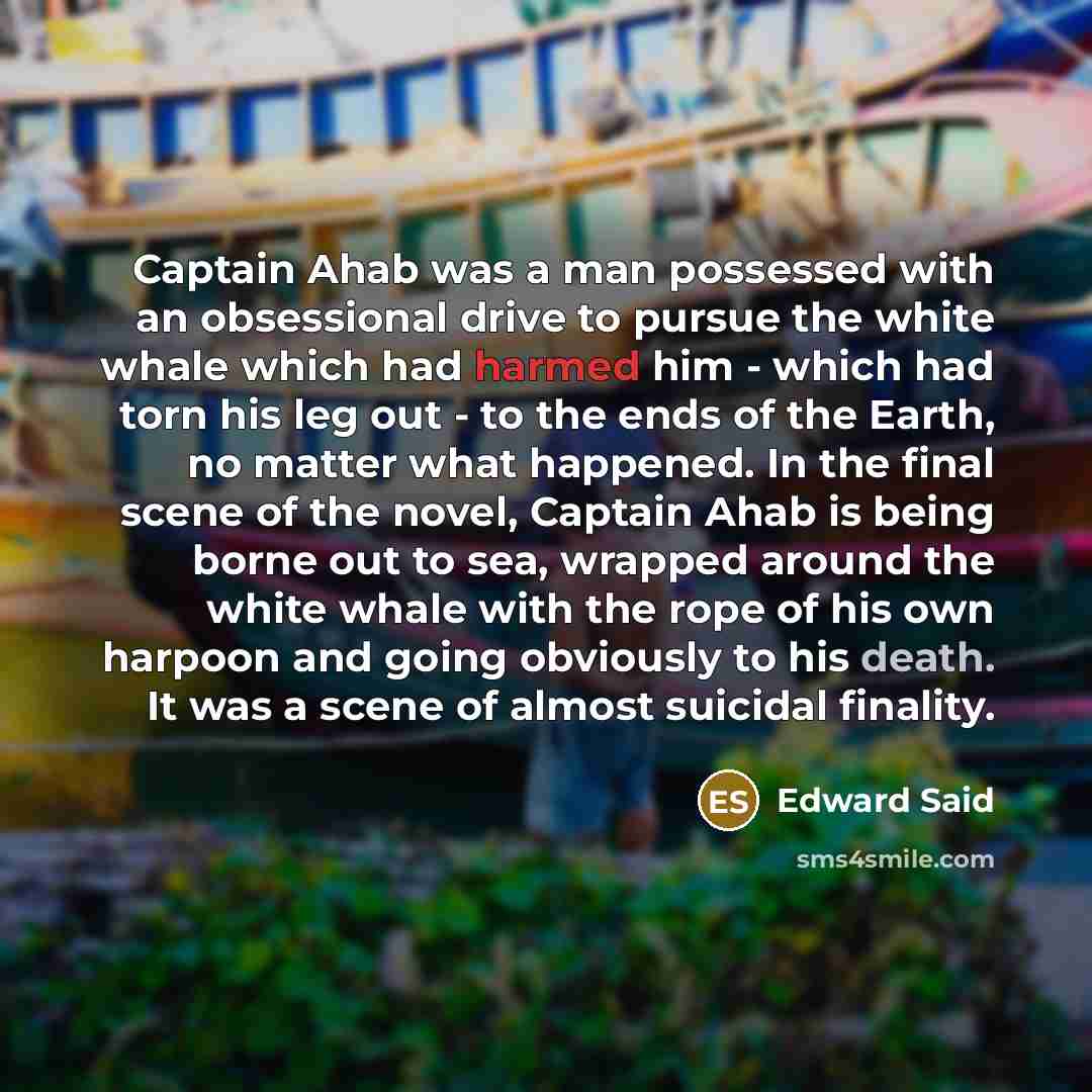 “Captain Ahab was a man possessed with an obsessional drive to pursue the white whale which had harmed him - which had torn his leg out - to the ends of the Earth, no matter what happened. In the final scene of the novel, Captain Ahab is being borne out to sea, wrapped around the white whale with…” quote by Edward Said