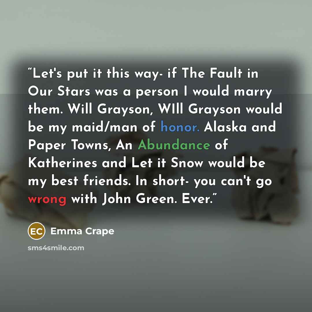 “Let's put it this way- if The Fault in Our Stars was a person I would marry them. Will Grayson, WIll Grayson would be my maid/man of honor. Alaska and Paper Towns, An Abundance of Katherines and Let it Snow would be my best friends. In short- you can't go wrong with John Green. Ever.” quote by Emma Crape