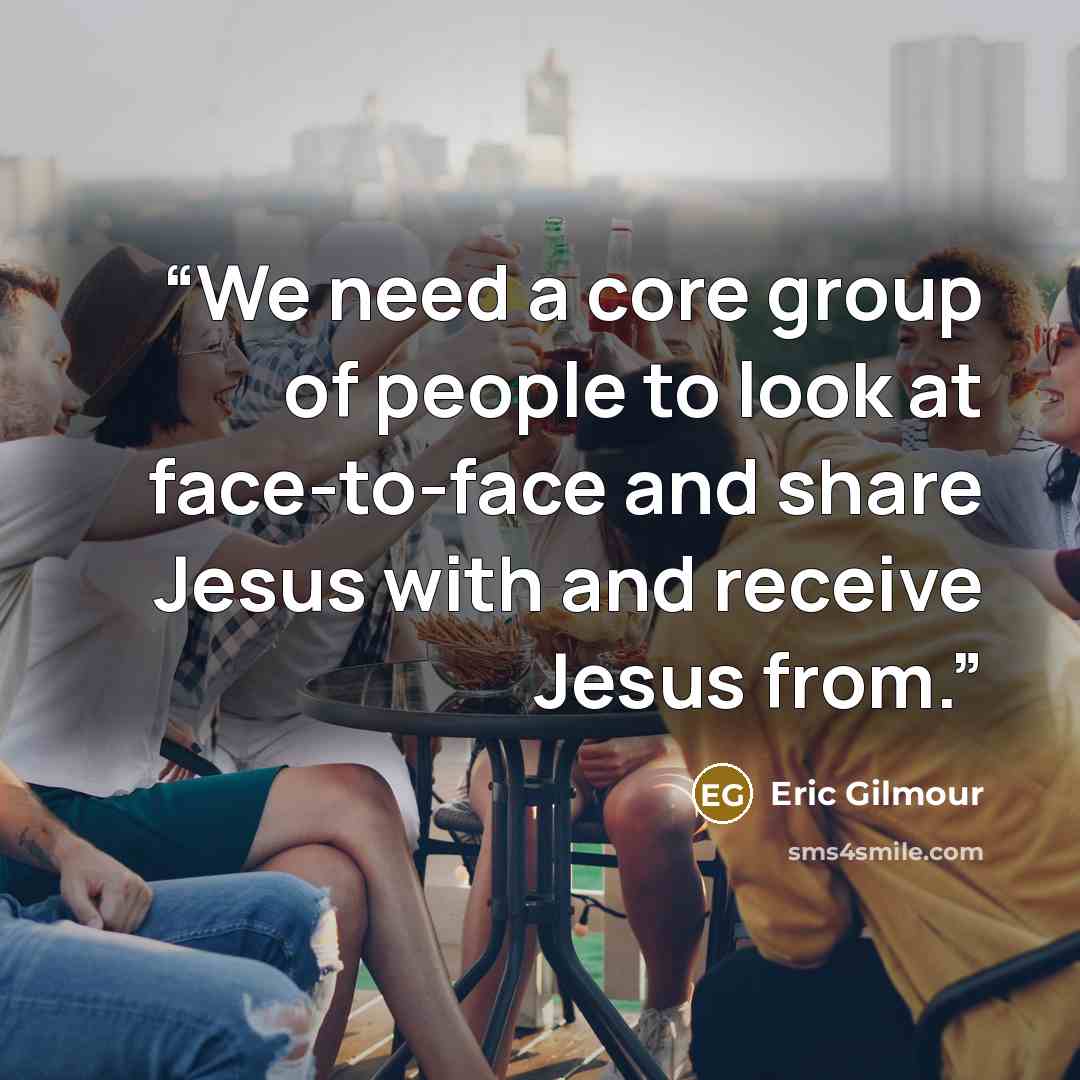“We need a core group of people to look at face-to-face and share Jesus with and receive Jesus from.” quote by Eric Gilmour