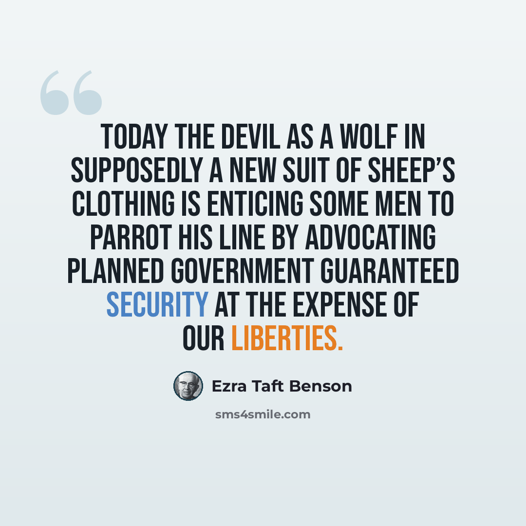 “Today the devil as a wolf in supposedly a new suit of sheep’s clothing is enticing some men to parrot his line by advocating planned government guaranteed security at the expense of our liberties.” quote by Ezra Taft Benson