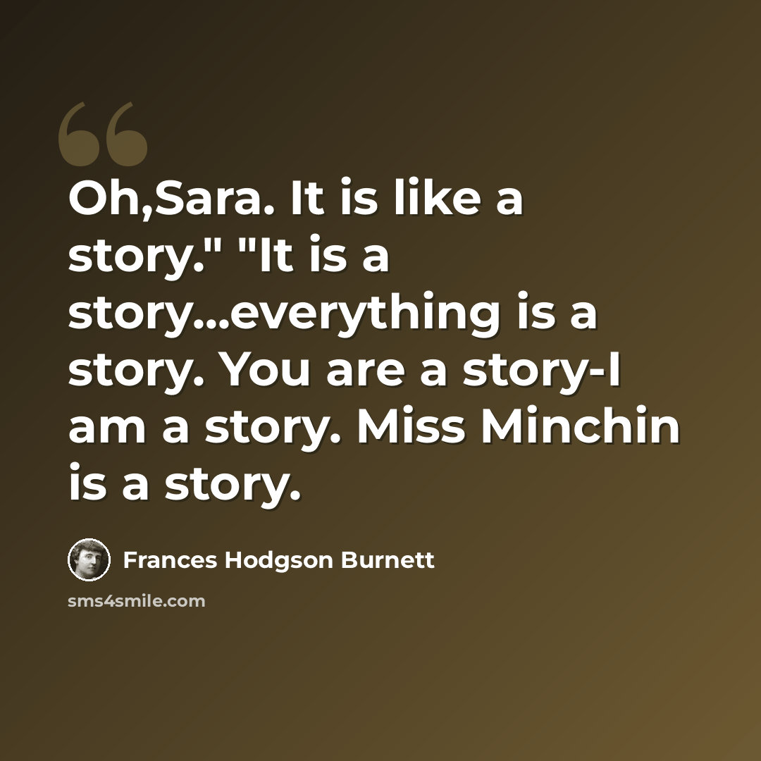 “Oh,Sara. It is like a story." "It is a story...everything is a story. You are a story-I am a story. Miss Minchin is a story.” quote by Frances Hodgson Burnett