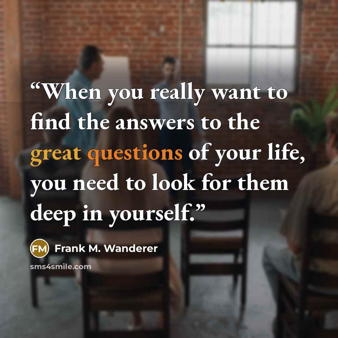 “When you really want to find the answers to the great questions of your life, you need to look for them deep in yourself.” quote by Frank M. Wanderer