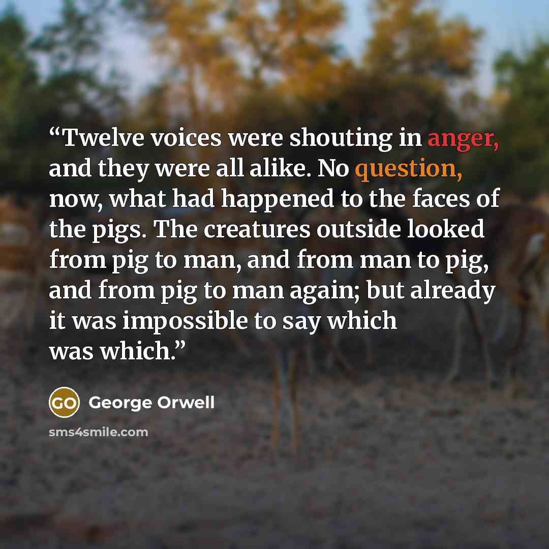 “Twelve voices were shouting in anger, and they were all alike. No question, now, what had happened to the faces of the pigs. The creatures outside looked from pig to man, and from man to pig, and from pig to man again; but already it was impossible to say which was which.” quote by George Orwell