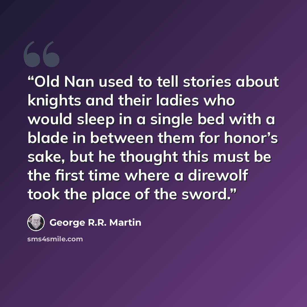 “Old Nan used to tell stories about knights and their ladies who would sleep in a single bed with a blade in between them for honor’s sake, but he thought this must be the first time where a direwolf took the place of the sword.” quote by George R.R. Martin