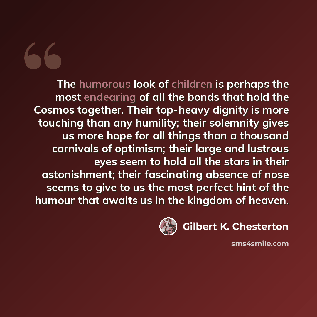 “The humorous look of children is perhaps the most endearing of all the bonds that hold the Cosmos together. Their top-heavy dignity is more touching than any humility; their solemnity gives us more hope for all things than a thousand carnivals of optimism; their large and lustrous eyes seem to…” quote by Gilbert K. Chesterton