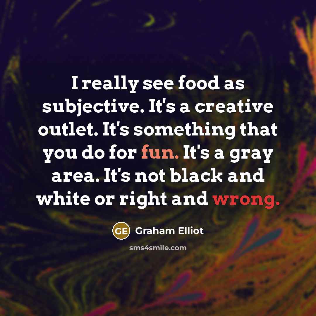 “I really see food as subjective. It's a creative outlet. It's something that you do for fun. It's a gray area. It's not black and white or right and wrong.” quote by Graham Elliot