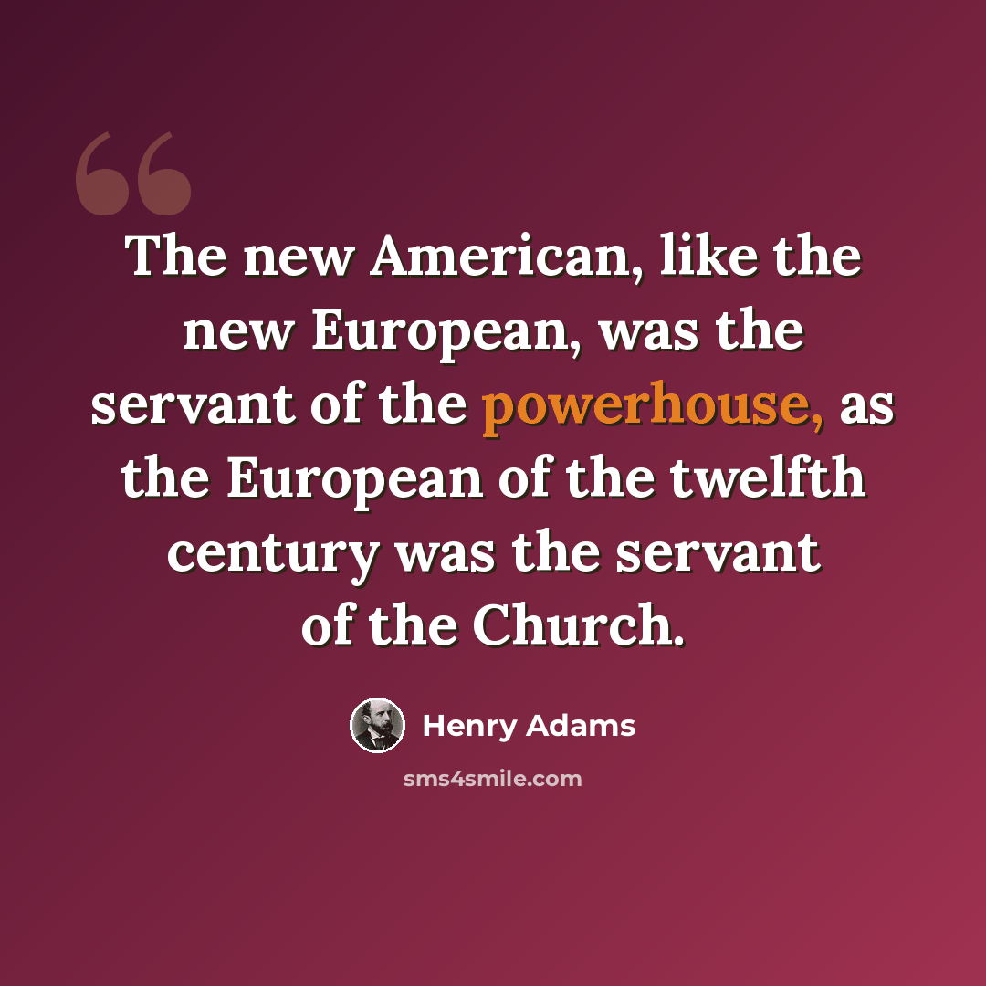“The new American, like the new European, was the servant of the powerhouse, as the European of the twelfth century was the servant of the Church.” quote by Henry Adams
