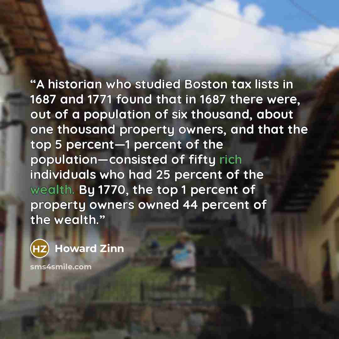 “A historian who studied Boston tax lists in 1687 and 1771 found that in 1687 there were, out of a population of six thousand, about one thousand property owners, and that the top 5 percent—1 percent of the population—consisted of fifty rich individuals who had 25 percent of the wealth. By 1770…” quote by Howard Zinn