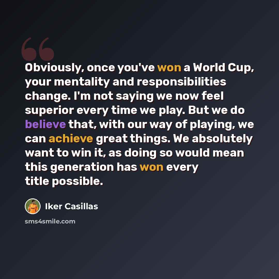 “Obviously, once you've won a World Cup, your mentality and responsibilities change. I'm not saying we now feel superior every time we play. But we do believe that, with our way of playing, we can achieve great things. We absolutely want to win it, as doing so would mean this generation has won…” quote by Iker Casillas
