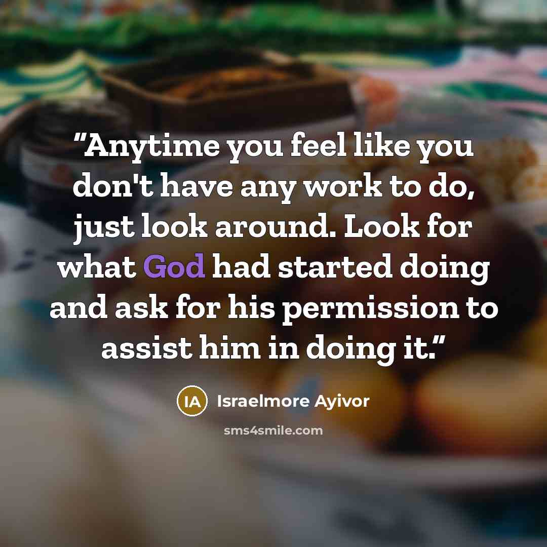 “Anytime you feel like you don't have any work to do, just look around. Look for what God had started doing and ask for his permission to assist him in doing it.” quote by Israelmore Ayivor
