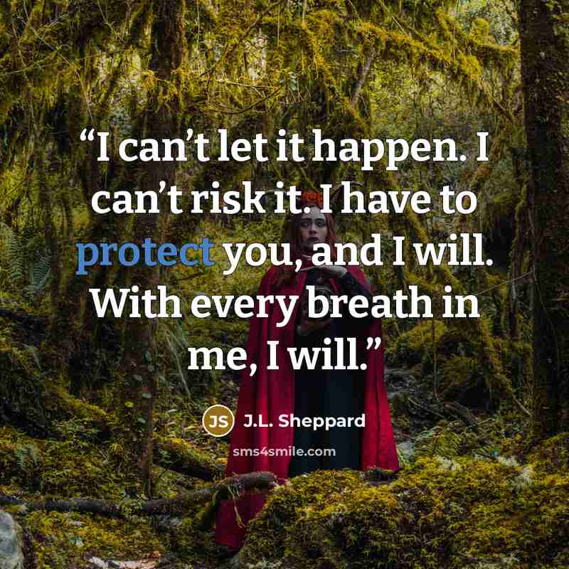 “I can’t let it happen. I can’t risk it. I have to protect you, and I will. With every breath in me, I will.” quote by J.L. Sheppard