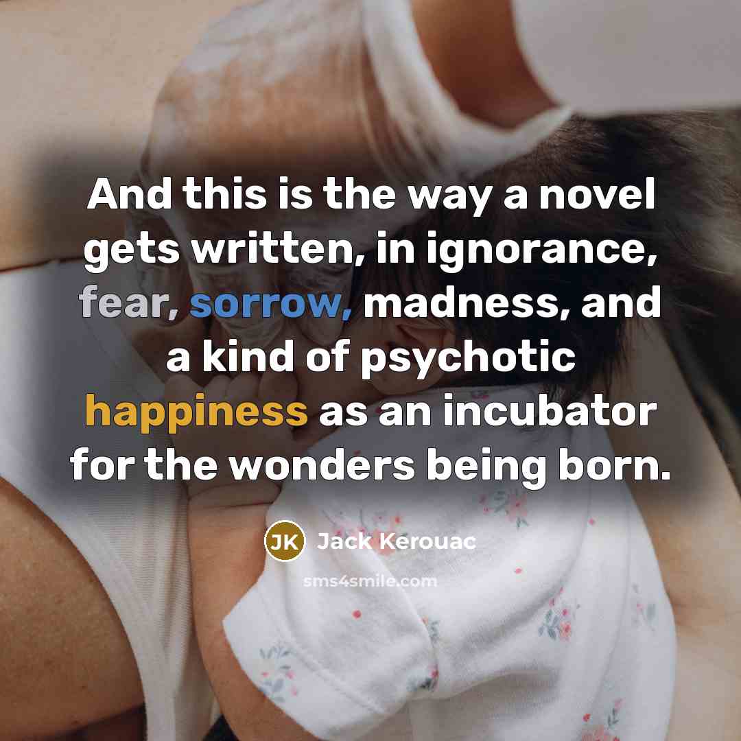 “And this is the way a novel gets written, in ignorance, fear, sorrow, madness, and a kind of psychotic happiness as an incubator for the wonders being born.” quote by Jack Kerouac