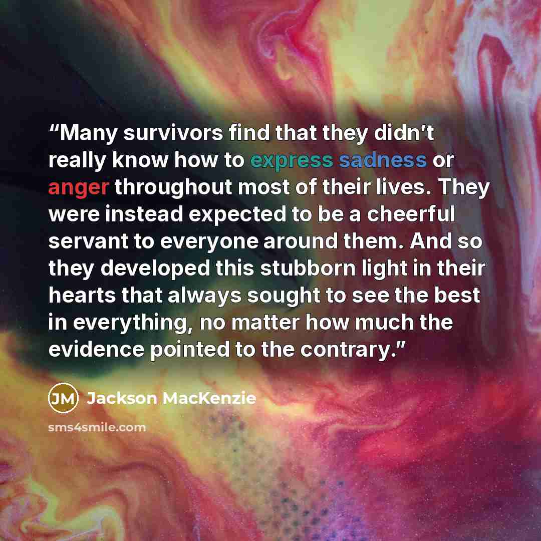 “Many survivors find that they didn’t really know how to express sadness or anger throughout most of their lives. They were instead expected to be a cheerful servant to everyone around them. And so they developed this stubborn light in their hearts that always sought to see the best in everything…” quote by Jackson MacKenzie