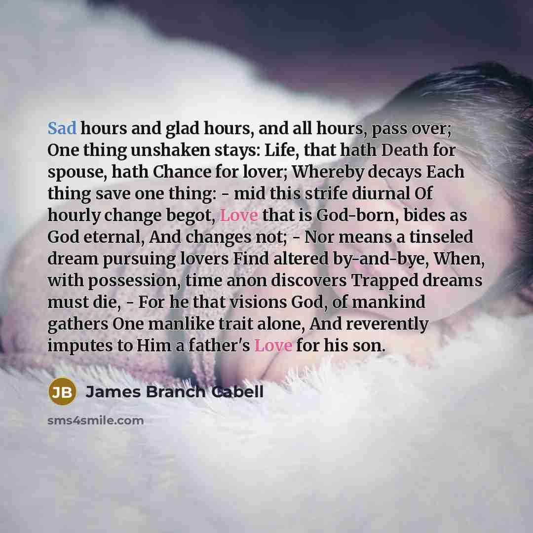 “Sad hours and glad hours, and all hours, pass over; One thing unshaken stays: Life, that hath Death for spouse, hath Chance for lover; Whereby decays Each thing save one thing: - mid this strife diurnal Of hourly change begot, Love that is God-born, bides as God eternal, And changes not; - Nor…” quote by James Branch Cabell
