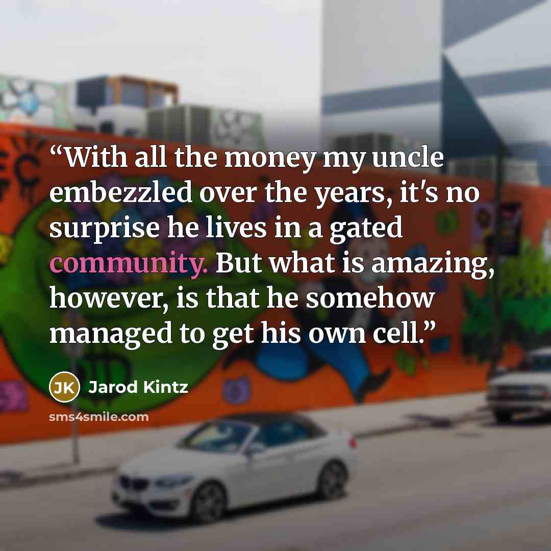 “With all the money my uncle embezzled over the years, it's no surprise he lives in a gated community. But what is amazing, however, is that he somehow managed to get his own cell.” quote by Jarod Kintz