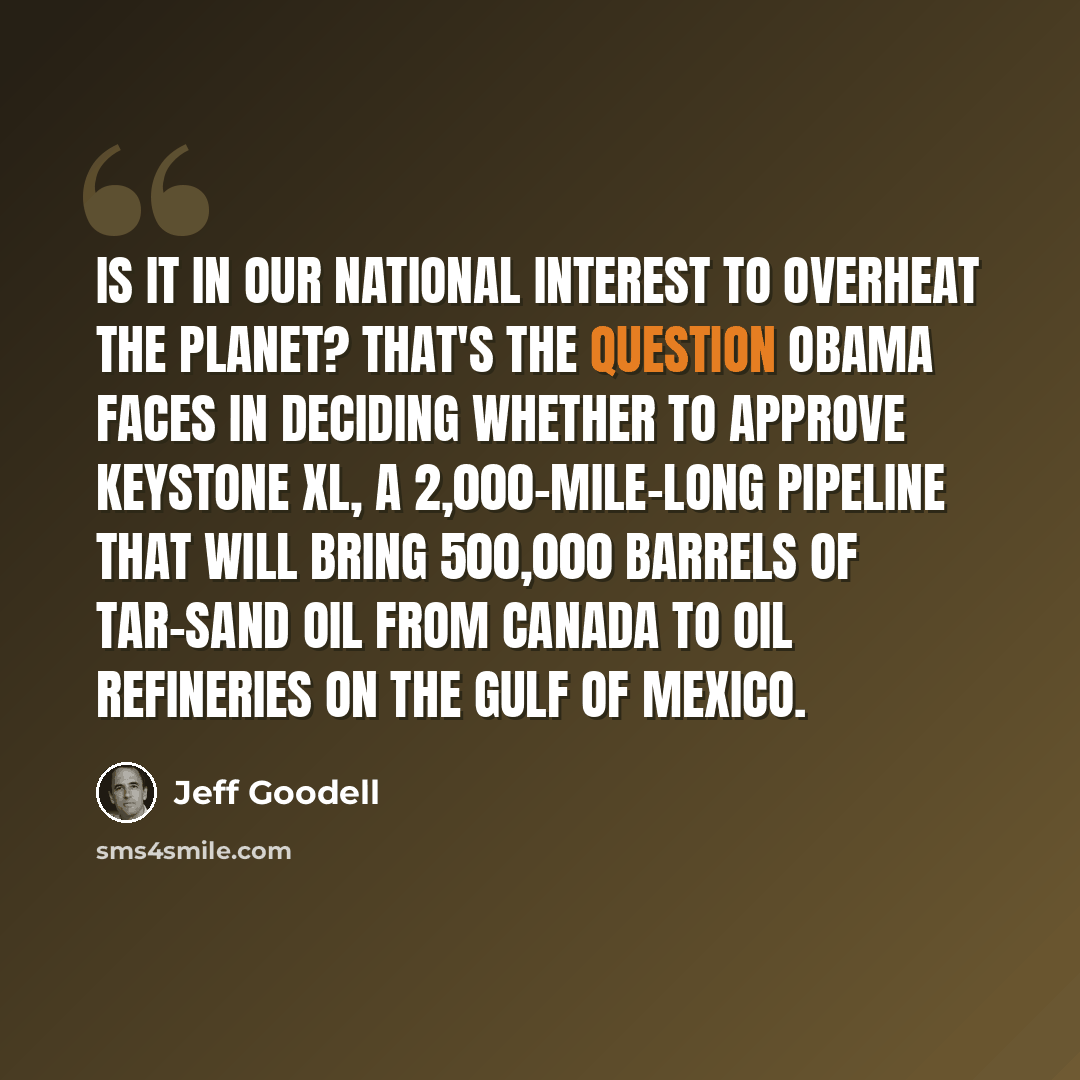 “Is it in our national interest to overheat the planet? That's the question Obama faces in deciding whether to approve Keystone XL, a 2,000-mile-long pipeline that will bring 500,000 barrels of tar-sand oil from Canada to oil refineries on the Gulf of Mexico.” quote by Jeff Goodell