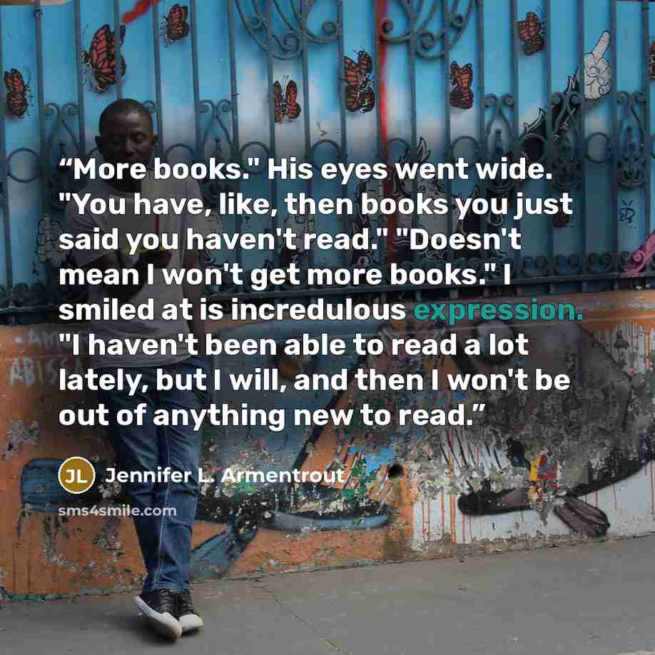“More books." His eyes went wide. "You have, like, then books you just said you haven't read." "Doesn't mean I won't get more books." I smiled at is incredulous expression. "I haven't been able to read a lot lately, but I will, and then I won't be out of anything new to read.” quote by Jennifer L. Armentrout