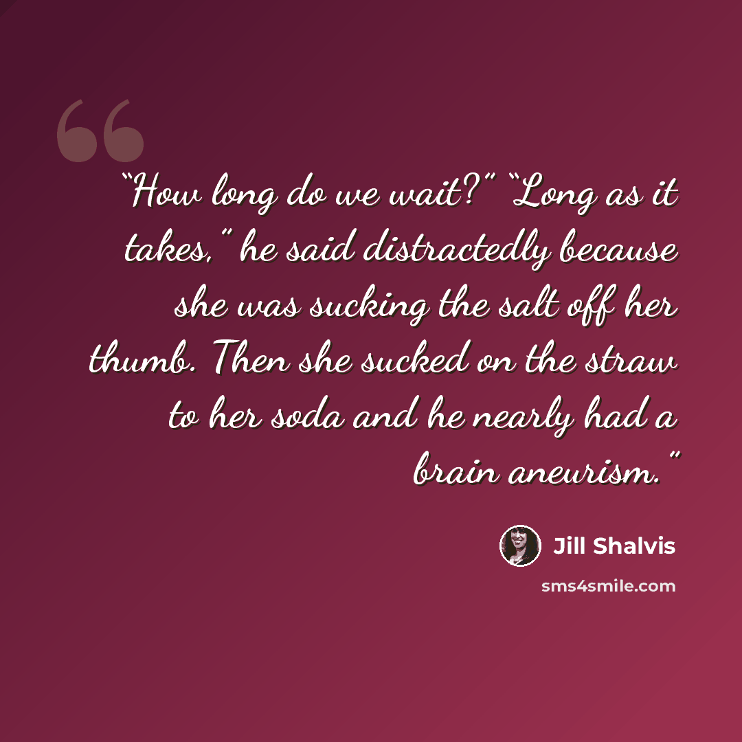 “How long do we wait?” “Long as it takes,” he said distractedly because she was sucking the salt off her thumb. Then she sucked on the straw to her soda and he nearly had a brain aneurism.” quote by Jill Shalvis