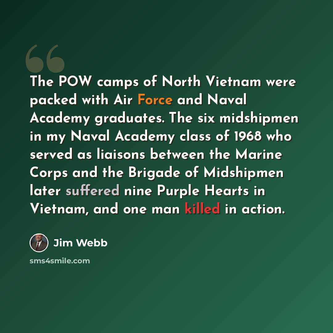 “The POW camps of North Vietnam were packed with Air Force and Naval Academy graduates. The six midshipmen in my Naval Academy class of 1968 who served as liaisons between the Marine Corps and the Brigade of Midshipmen later suffered nine Purple Hearts in Vietnam, and one man killed in action.” quote by Jim Webb