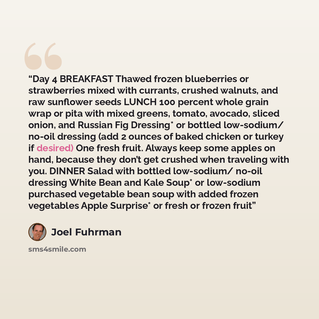 “Day 4 BREAKFAST Thawed frozen blueberries or strawberries mixed with currants, crushed walnuts, and raw sunflower seeds LUNCH 100 percent whole grain wrap or pita with mixed greens, tomato, avocado, sliced onion, and Russian Fig Dressing* or bottled low-sodium/ no-oil dressing (add 2 ounces of…” quote by Joel Fuhrman