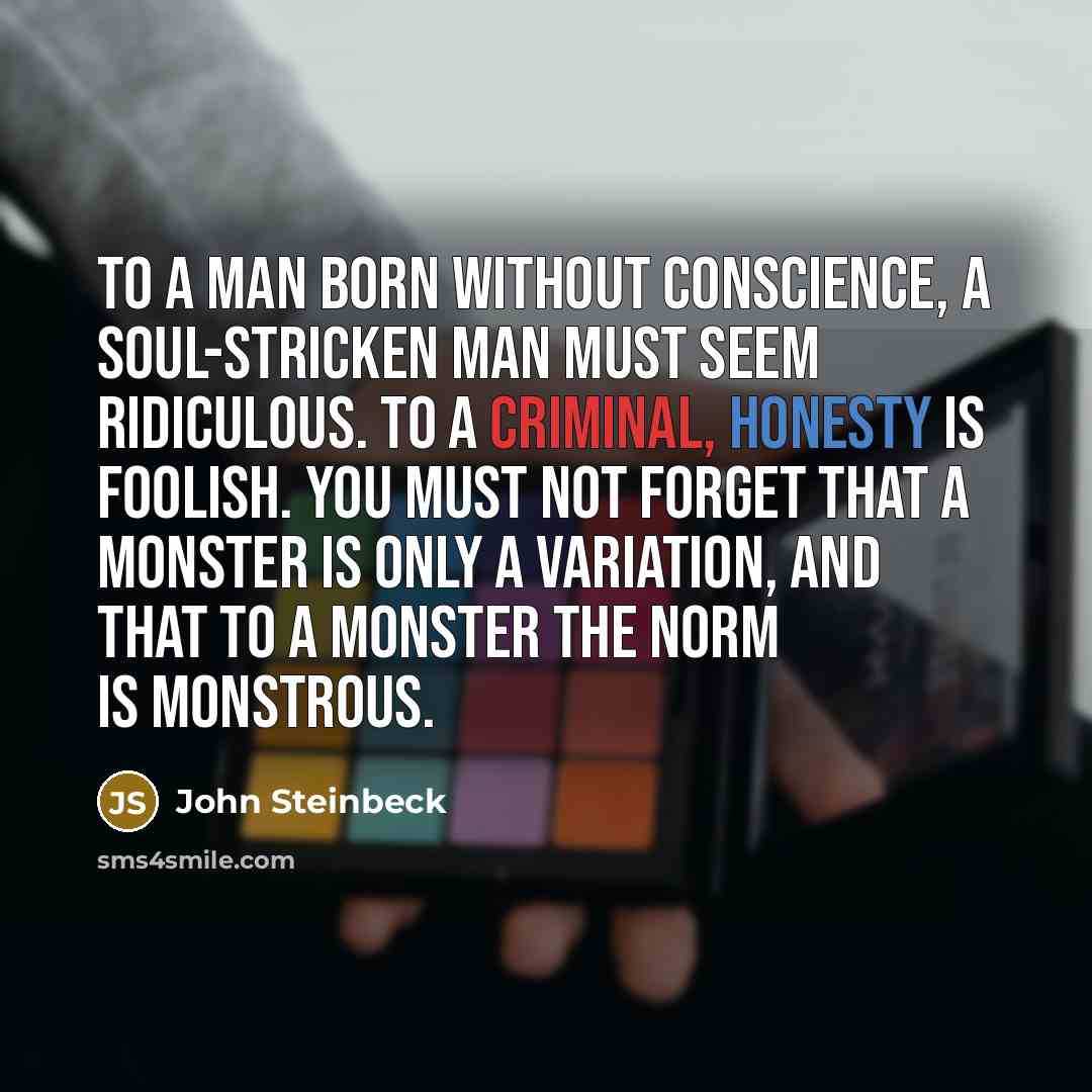 “To a man born without conscience, a soul-stricken man must seem ridiculous. To a criminal, honesty is foolish. You must not forget that a monster is only a variation, and that to a monster the norm is monstrous.” quote by John Steinbeck