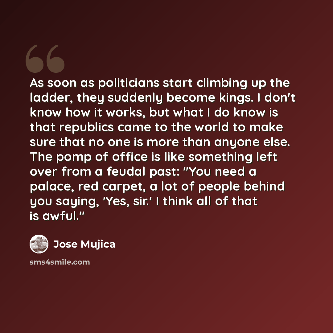 “As soon as politicians start climbing up the ladder, they suddenly become kings. I don't know how it works, but what I do know is that republics came to the world to make sure that no one is more than anyone else. The pomp of office is like something left over from a feudal past: "You need a…” quote by Jose Mujica