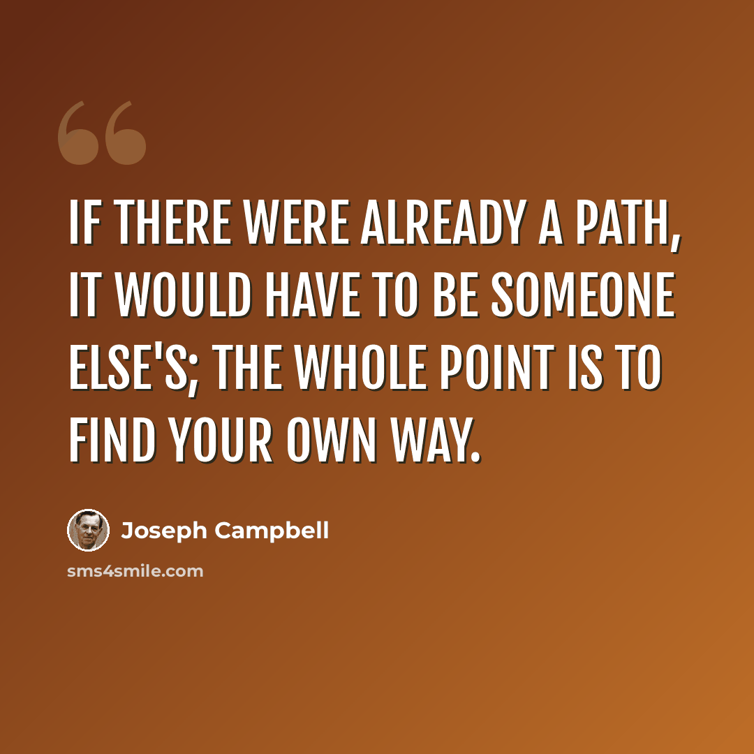 “If there were already a path, it would have to be someone else's; the whole point is to find your own way.” quote by Joseph Campbell