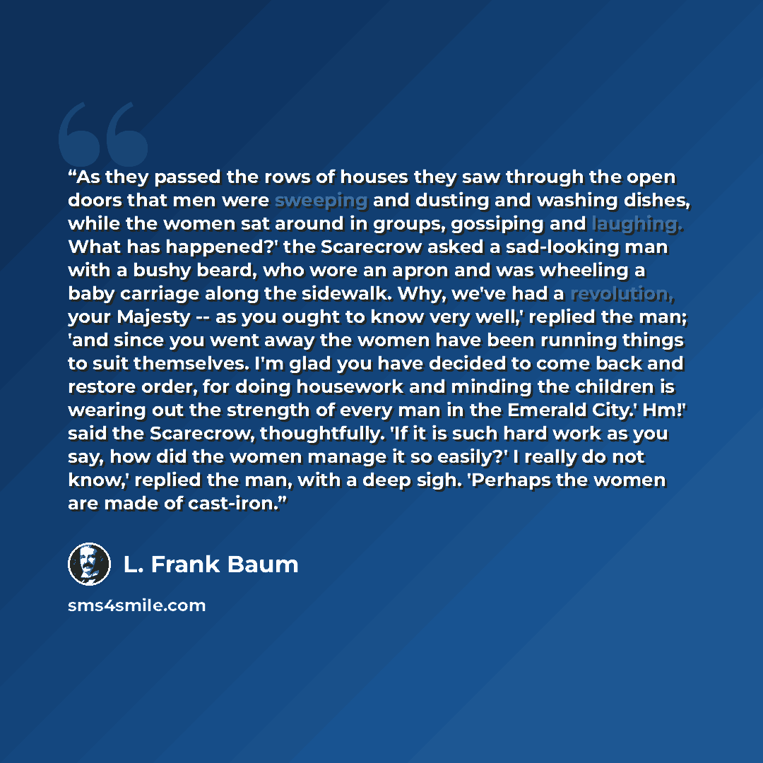 “As they passed the rows of houses they saw through the open doors that men were sweeping and dusting and washing dishes, while the women sat around in groups, gossiping and laughing. What has happened?' the Scarecrow asked a sad-looking man with a bushy beard, who wore an apron and was wheeling a…” quote by L. Frank Baum