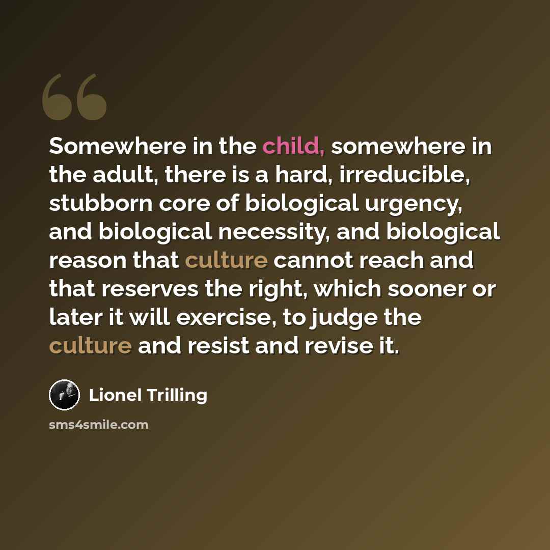 “Somewhere in the child, somewhere in the adult, there is a hard, irreducible, stubborn core of biological urgency, and biological necessity, and biological reason that culture cannot reach and that reserves the right, which sooner or later it will exercise, to judge the culture and resist and…” quote by Lionel Trilling