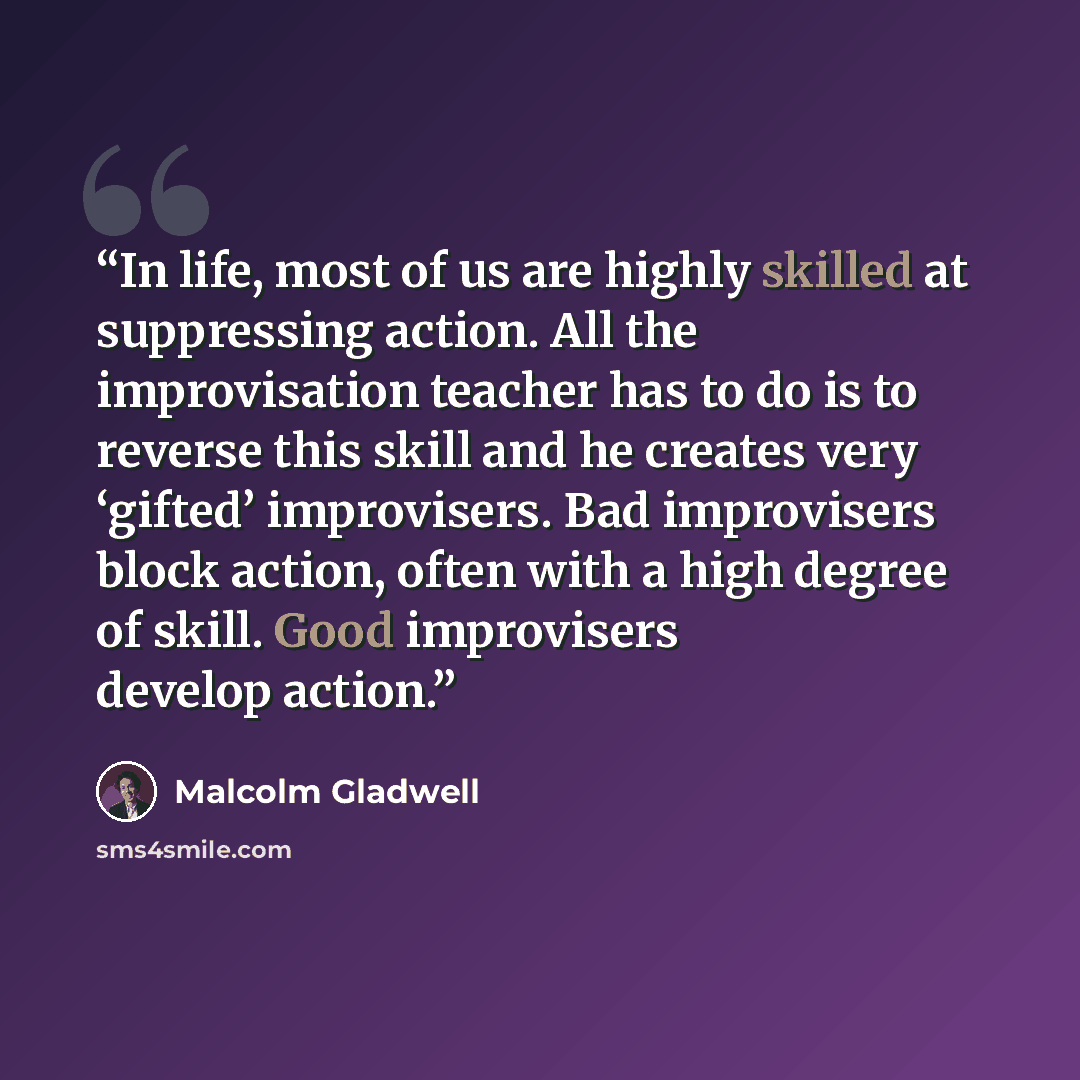 “In life, most of us are highly skilled at suppressing action. All the improvisation teacher has to do is to reverse this skill and he creates very ‘gifted’ improvisers. Bad improvisers block action, often with a high degree of skill. Good improvisers develop action.” quote by Malcolm Gladwell