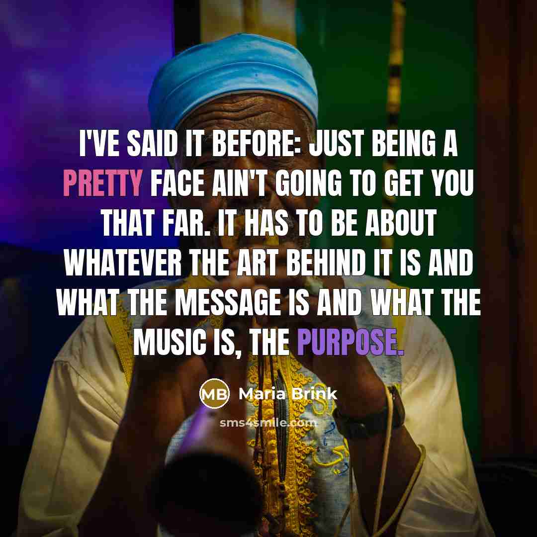 “I've said it before: just being a pretty face ain't going to get you that far. It has to be about whatever the art behind it is and what the message is and what the music is, the purpose.” quote by Maria Brink