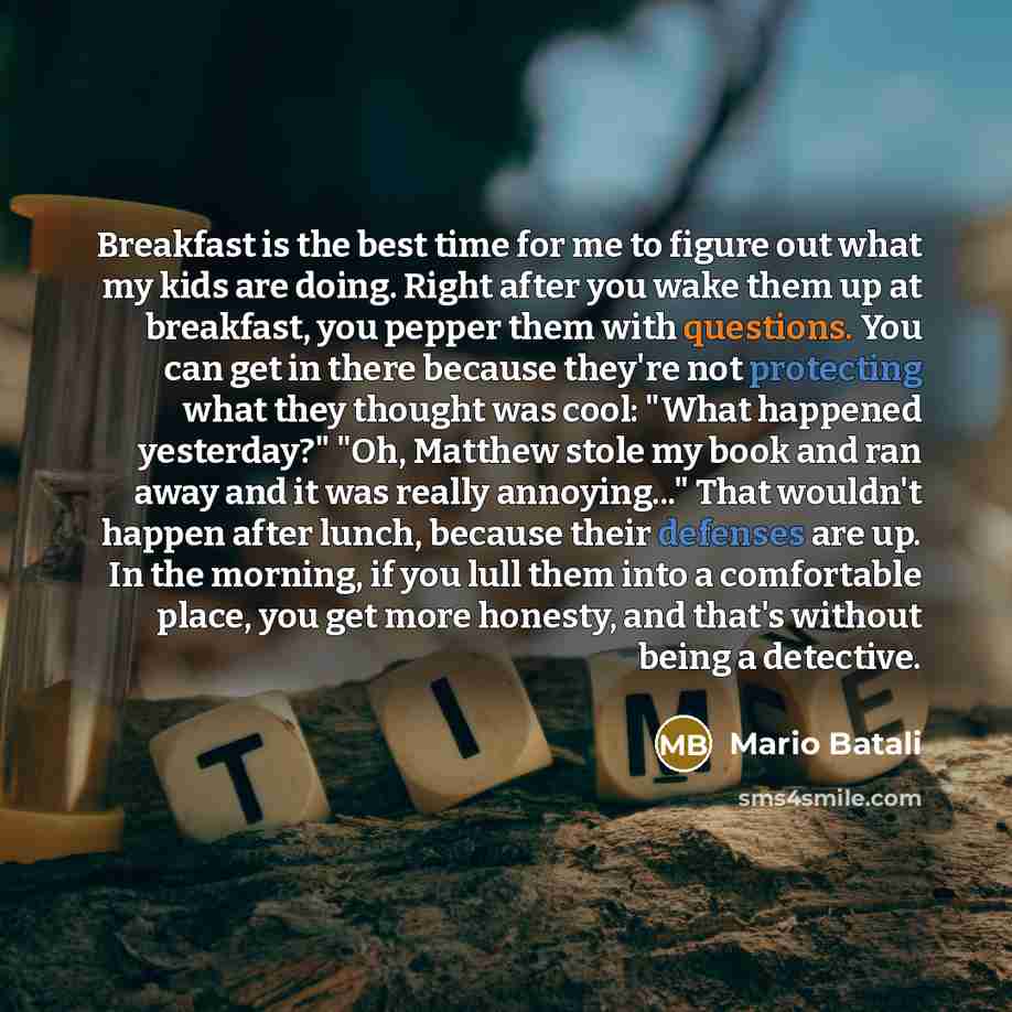 “Breakfast is the best time for me to figure out what my kids are doing. Right after you wake them up at breakfast, you pepper them with questions. You can get in there because they're not protecting what they thought was cool: "What happened yesterday?" "Oh, Matthew stole my book and ran away and…” quote by Mario Batali