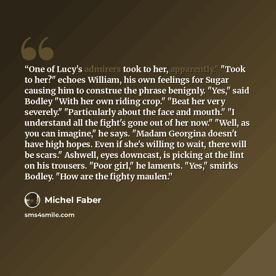 “One of Lucy's admirers took to her, apparently." "Took to her?" echoes William, his own feelings for Sugar causing him to construe the phrase benignly. "Yes," said Bodley "With her own riding crop." "Beat her very severely." "Particularly about the face and mouth." "I understand all the fight's…” quote by Michel Faber