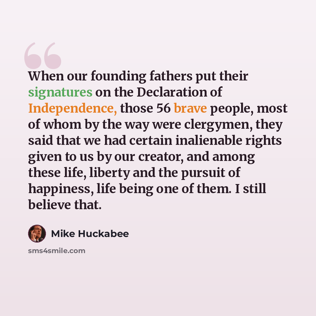“When our founding fathers put their signatures on the Declaration of Independence, those 56 brave people, most of whom by the way were clergymen, they said that we had certain inalienable rights given to us by our creator, and among these life, liberty and the pursuit of happiness, life being one…” quote by Mike Huckabee