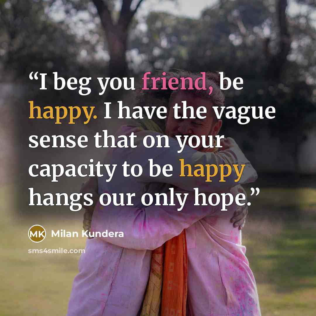 “I beg you friend, be happy. I have the vague sense that on your capacity to be happy hangs our only hope.” quote by Milan Kundera